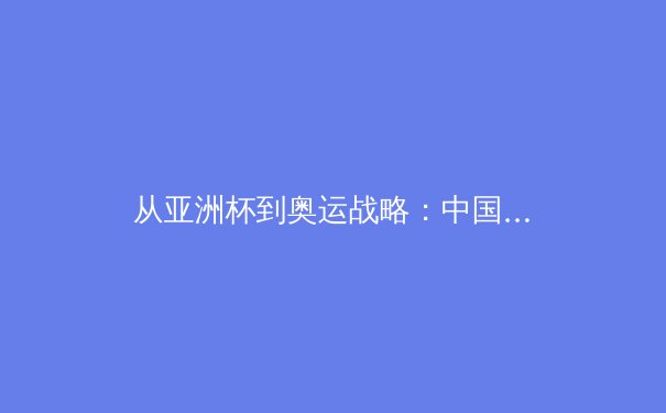 从亚洲杯到奥运战略：中国体育产业的结构性变革与未来机遇 - 4